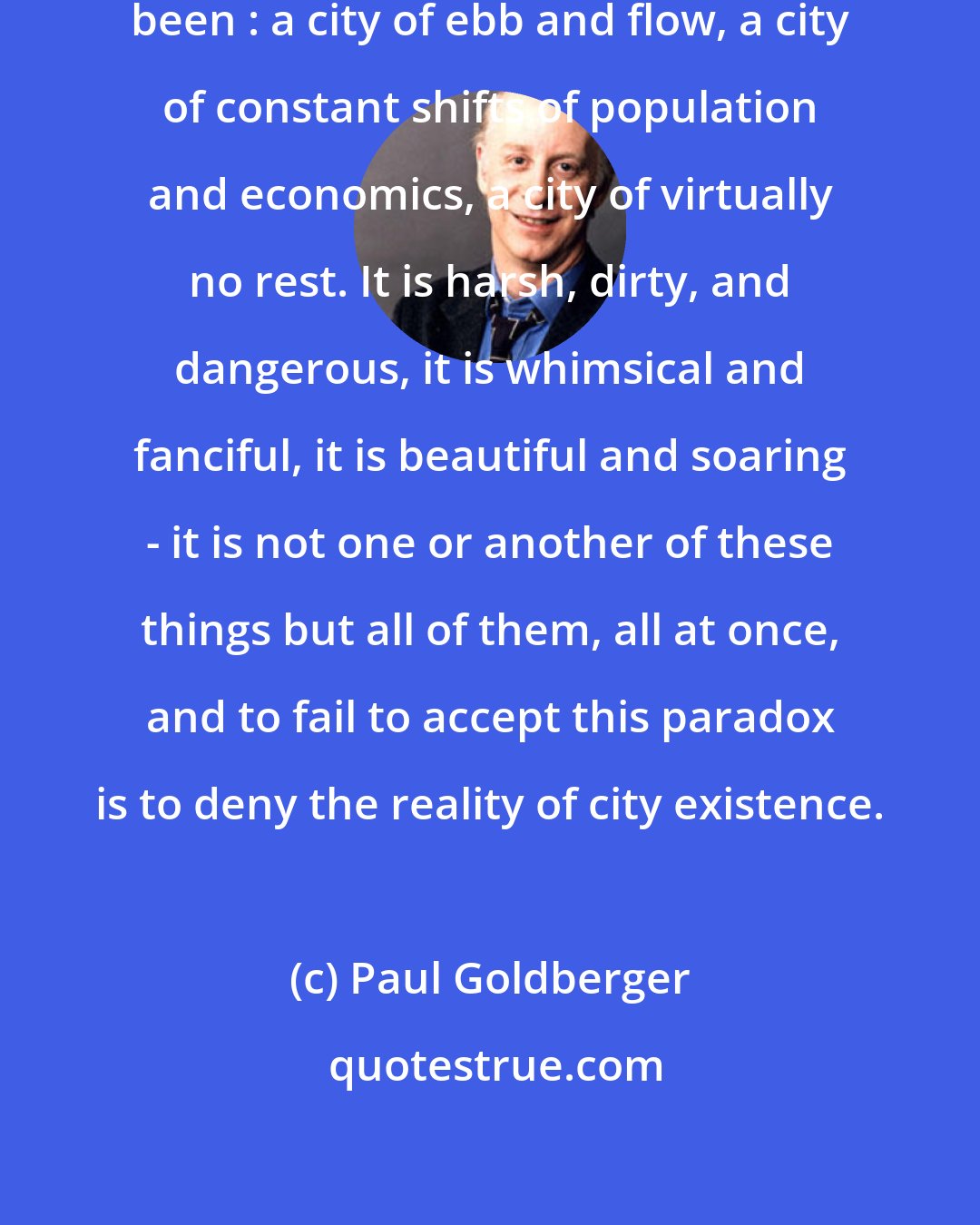 Paul Goldberger: New York remains what it has always been : a city of ebb and flow, a city of constant shifts of population and economics, a city of virtually no rest. It is harsh, dirty, and dangerous, it is whimsical and fanciful, it is beautiful and soaring - it is not one or another of these things but all of them, all at once, and to fail to accept this paradox is to deny the reality of city existence.