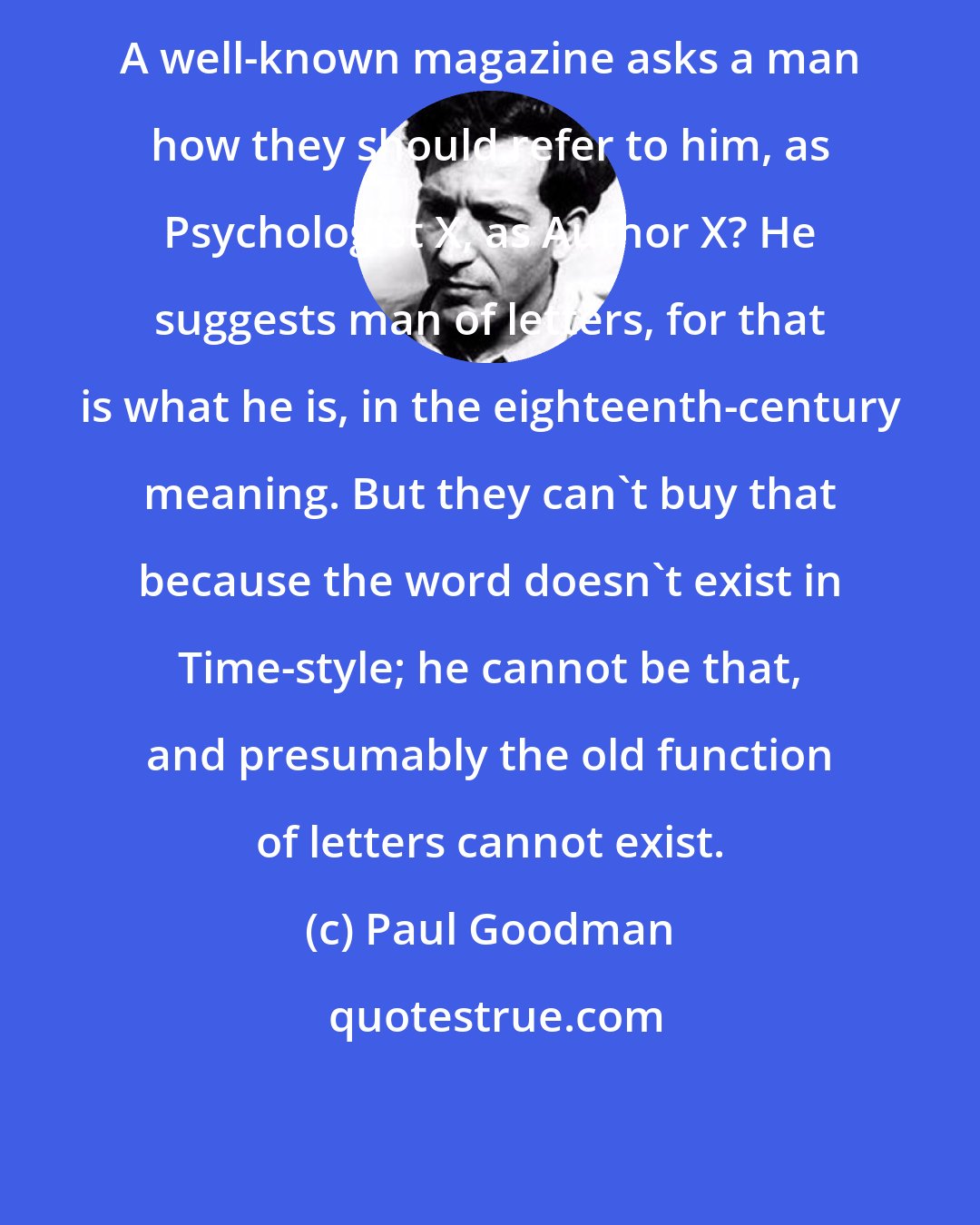 Paul Goodman: A well-known magazine asks a man how they should refer to him, as Psychologist X, as Author X? He suggests man of letters, for that is what he is, in the eighteenth-century meaning. But they can't buy that because the word doesn't exist in Time-style; he cannot be that, and presumably the old function of letters cannot exist.