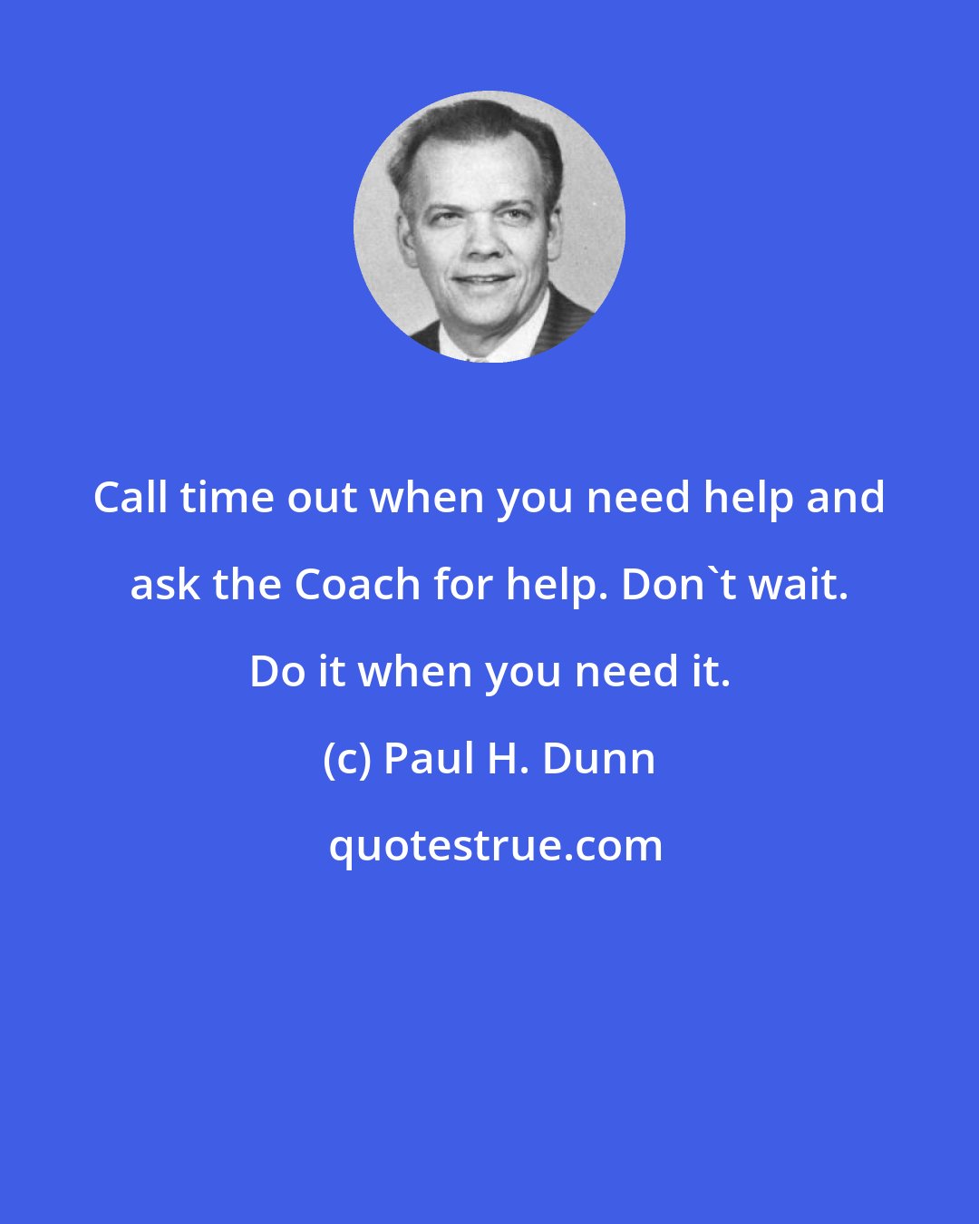 Paul H. Dunn: Call time out when you need help and ask the Coach for help. Don't wait. Do it when you need it.