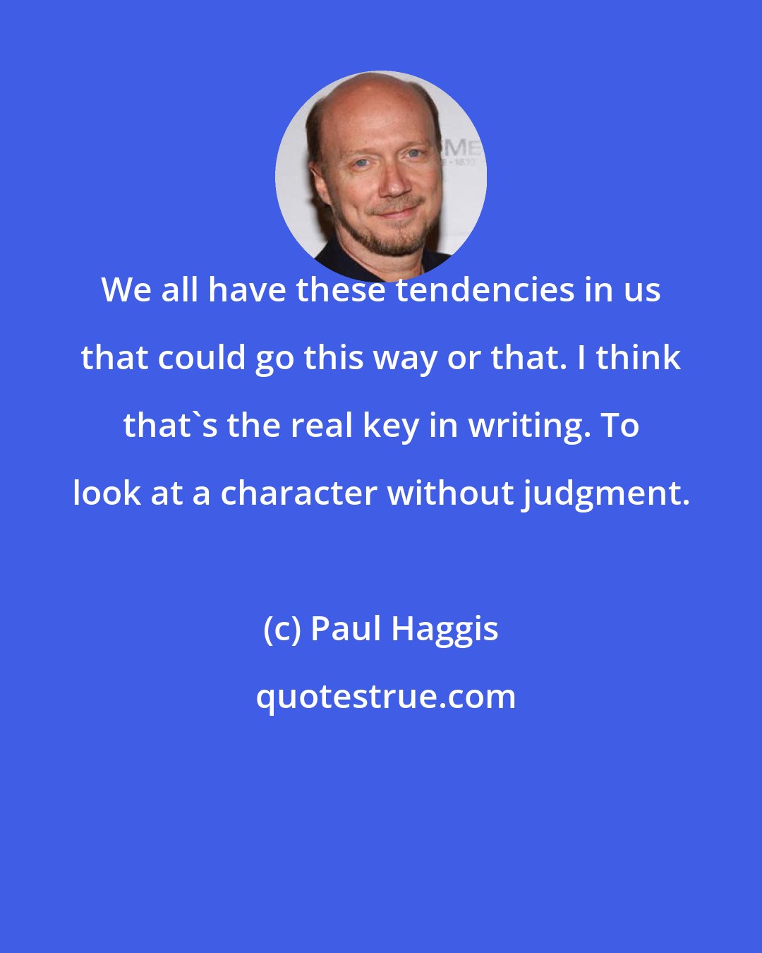 Paul Haggis: We all have these tendencies in us that could go this way or that. I think that's the real key in writing. To look at a character without judgment.