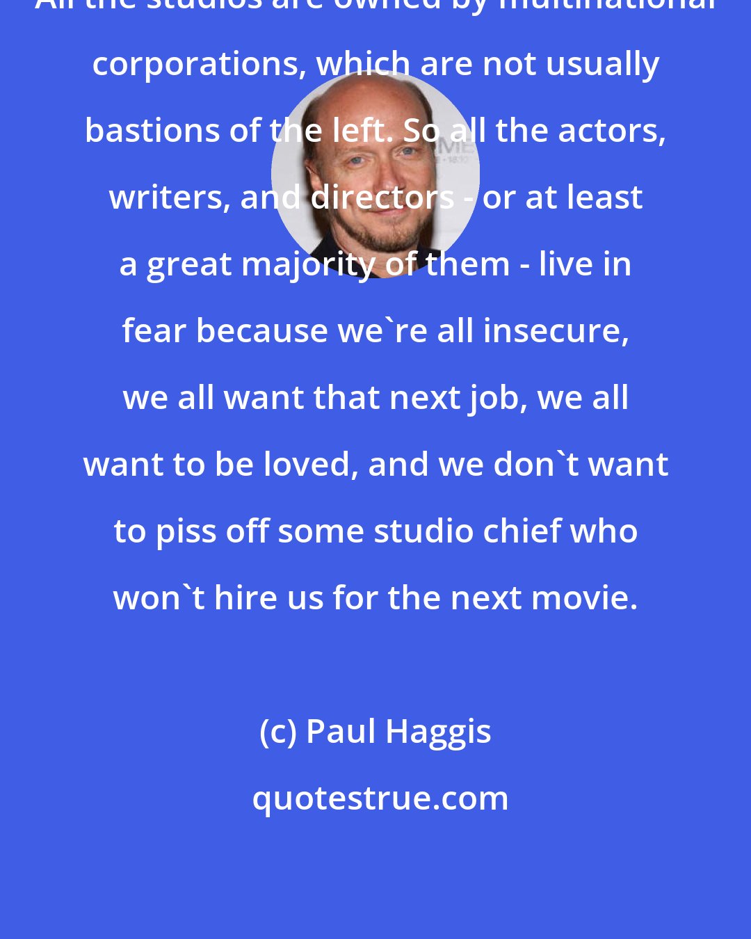 Paul Haggis: All the studios are owned by multinational corporations, which are not usually bastions of the left. So all the actors, writers, and directors - or at least a great majority of them - live in fear because we're all insecure, we all want that next job, we all want to be loved, and we don't want to piss off some studio chief who won't hire us for the next movie.