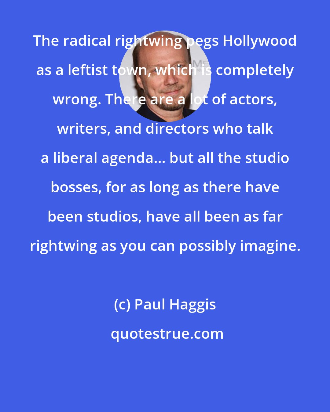 Paul Haggis: The radical rightwing pegs Hollywood as a leftist town, which is completely wrong. There are a lot of actors, writers, and directors who talk a liberal agenda... but all the studio bosses, for as long as there have been studios, have all been as far rightwing as you can possibly imagine.