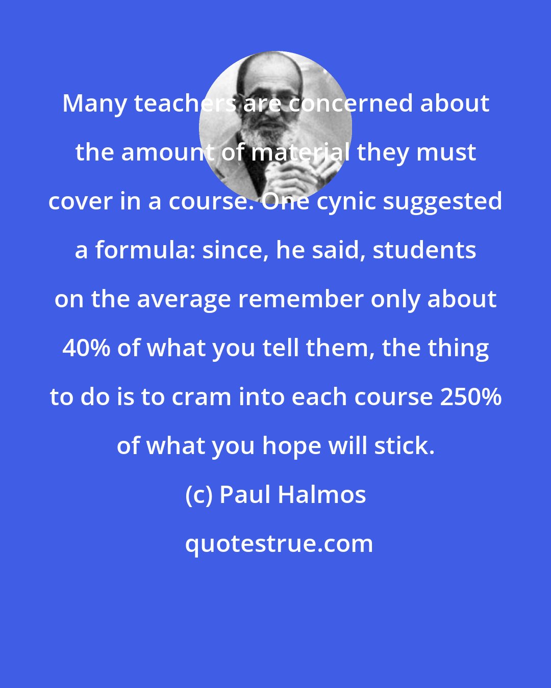 Paul Halmos: Many teachers are concerned about the amount of material they must cover in a course. One cynic suggested a formula: since, he said, students on the average remember only about 40% of what you tell them, the thing to do is to cram into each course 250% of what you hope will stick.