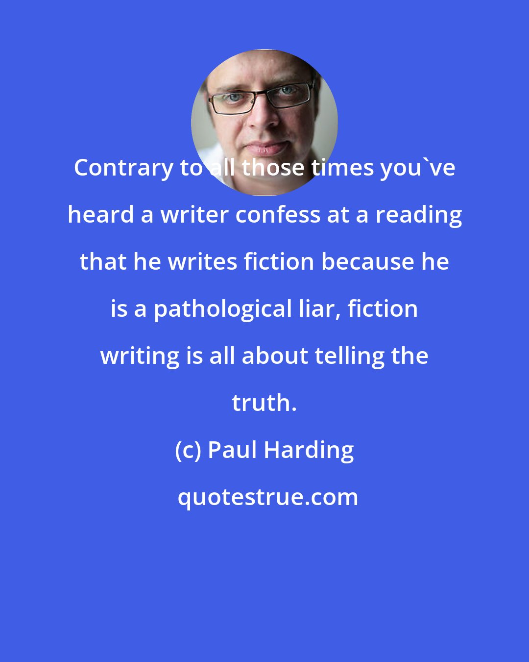 Paul Harding: Contrary to all those times you've heard a writer confess at a reading that he writes fiction because he is a pathological liar, fiction writing is all about telling the truth.