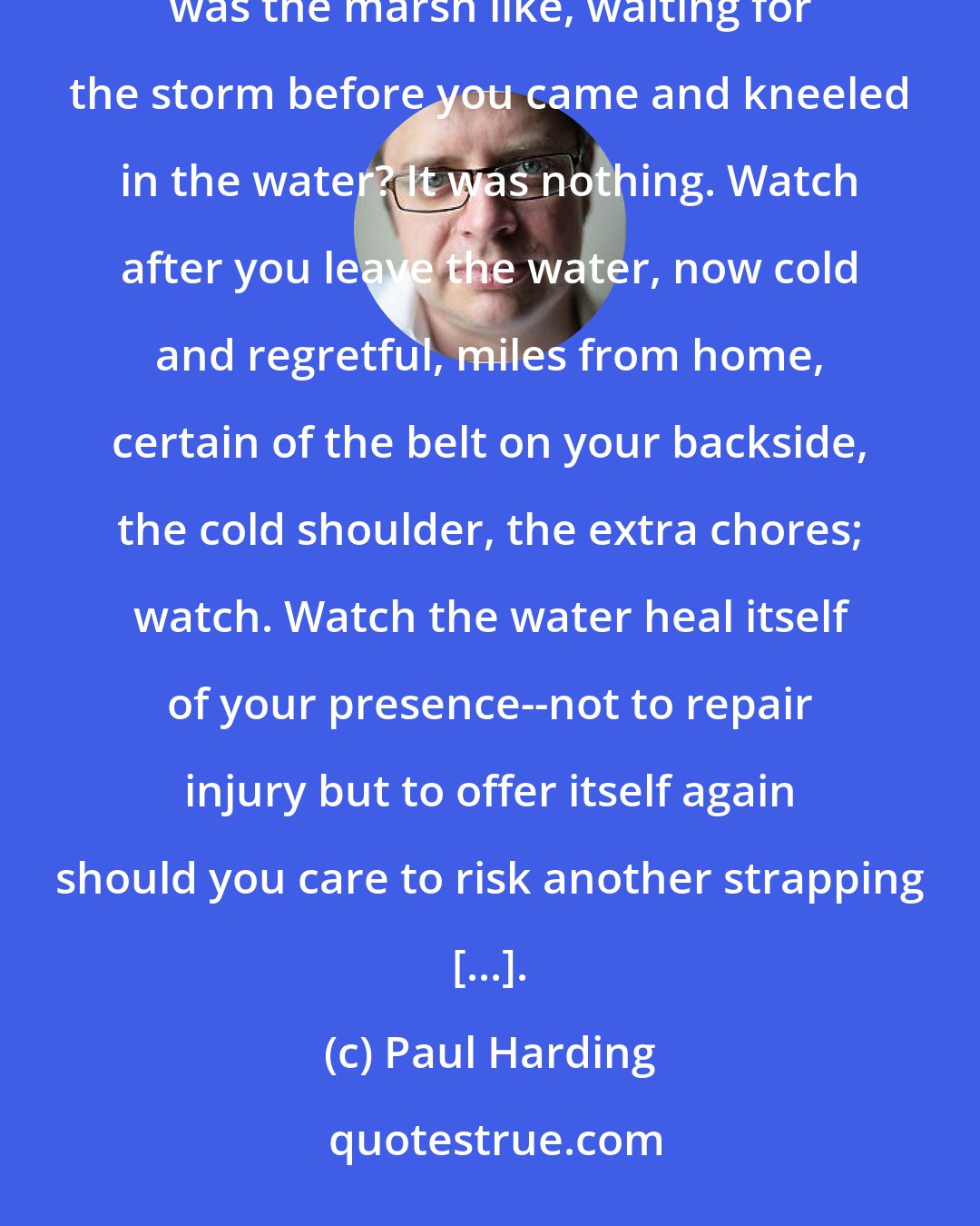 Paul Harding: There is my father whispering in my ear, Be still still still. And yet you change everything. What was the marsh like, waiting for the storm before you came and kneeled in the water? It was nothing. Watch after you leave the water, now cold and regretful, miles from home, certain of the belt on your backside, the cold shoulder, the extra chores; watch. Watch the water heal itself of your presence--not to repair injury but to offer itself again should you care to risk another strapping [...].