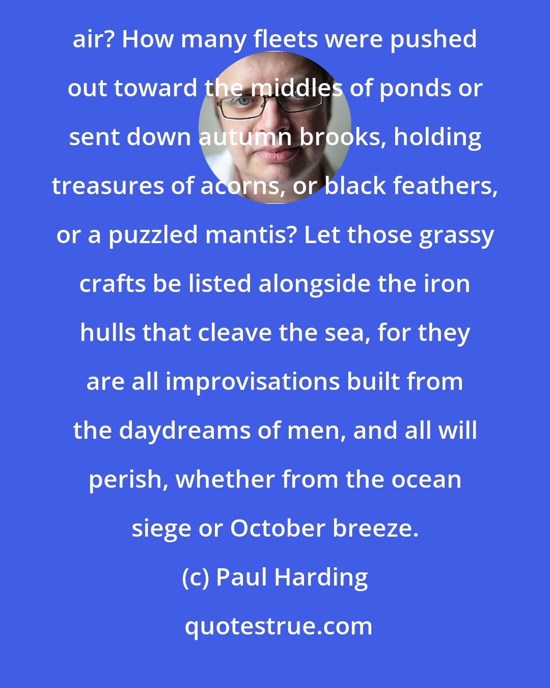 Paul Harding: What of miniature boats constructed of birch bark and fallen leaves, launched onto cold water clear as air? How many fleets were pushed out toward the middles of ponds or sent down autumn brooks, holding treasures of acorns, or black feathers, or a puzzled mantis? Let those grassy crafts be listed alongside the iron hulls that cleave the sea, for they are all improvisations built from the daydreams of men, and all will perish, whether from the ocean siege or October breeze.