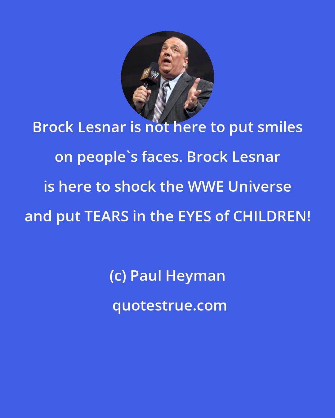 Paul Heyman: Brock Lesnar is not here to put smiles on people's faces. Brock Lesnar is here to shock the WWE Universe and put TEARS in the EYES of CHILDREN!