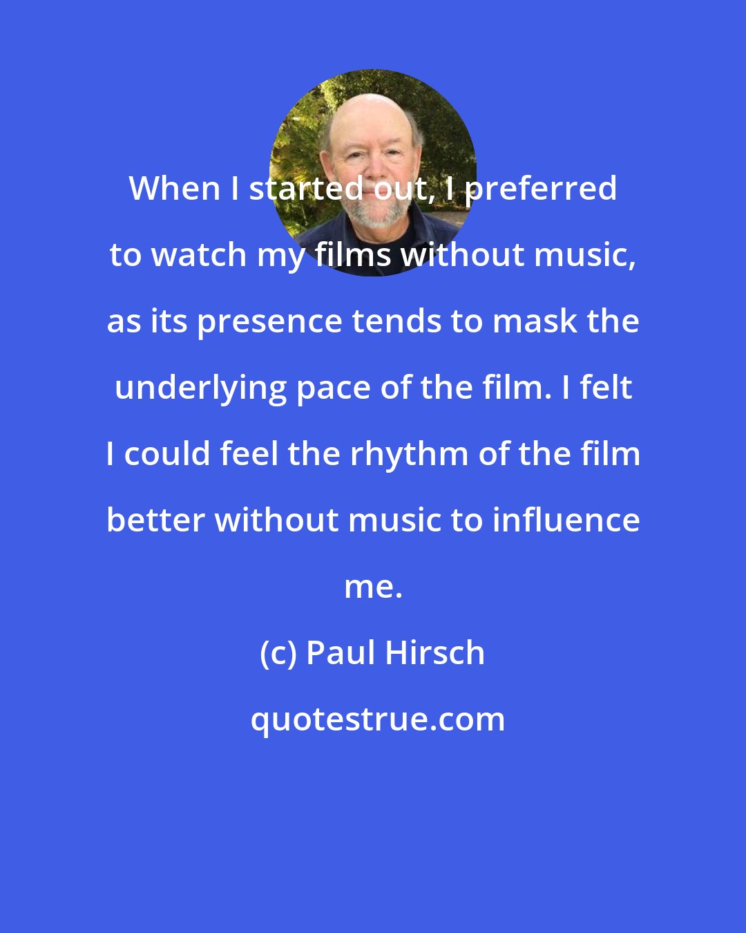 Paul Hirsch: When I started out, I preferred to watch my films without music, as its presence tends to mask the underlying pace of the film. I felt I could feel the rhythm of the film better without music to influence me.