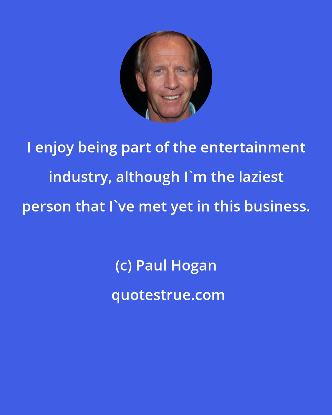 Paul Hogan: I enjoy being part of the entertainment industry, although I'm the laziest person that I've met yet in this business.