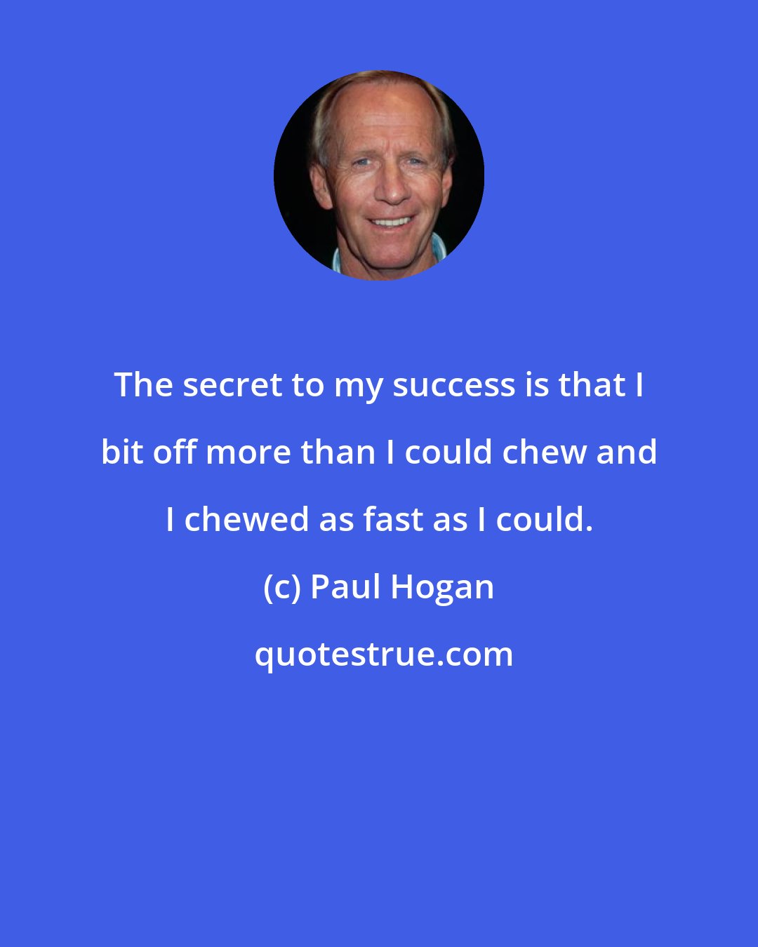 Paul Hogan: The secret to my success is that I bit off more than I could chew and I chewed as fast as I could.