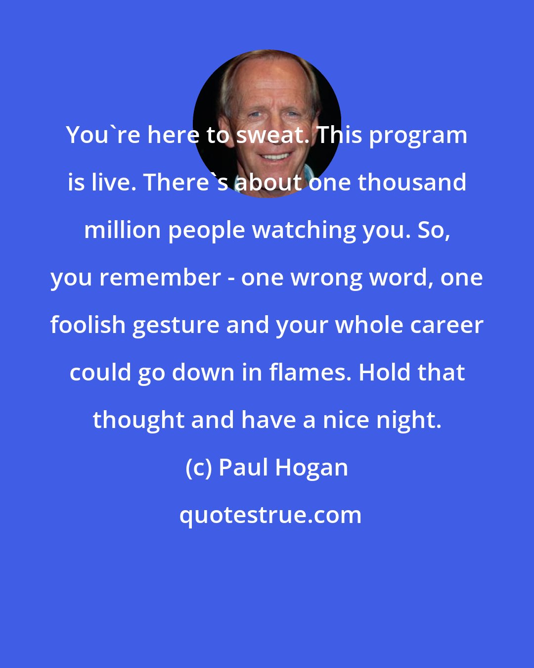 Paul Hogan: You're here to sweat. This program is live. There's about one thousand million people watching you. So, you remember - one wrong word, one foolish gesture and your whole career could go down in flames. Hold that thought and have a nice night.