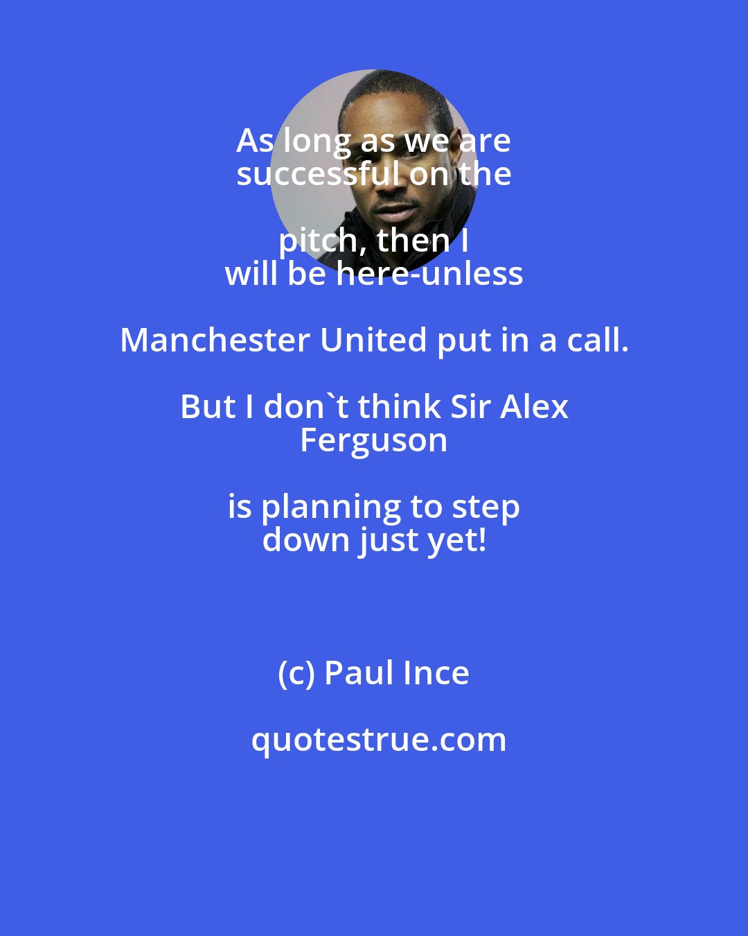Paul Ince: As long as we are 
 successful on the pitch, then I 
 will be here-unless Manchester United put in a call. But I don't think Sir Alex 
 Ferguson is planning to step 
 down just yet!