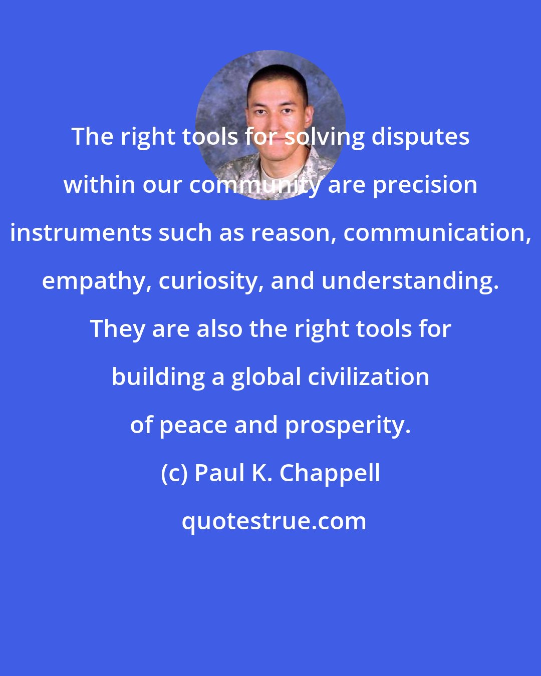 Paul K. Chappell: The right tools for solving disputes within our community are precision instruments such as reason, communication, empathy, curiosity, and understanding. They are also the right tools for building a global civilization of peace and prosperity.