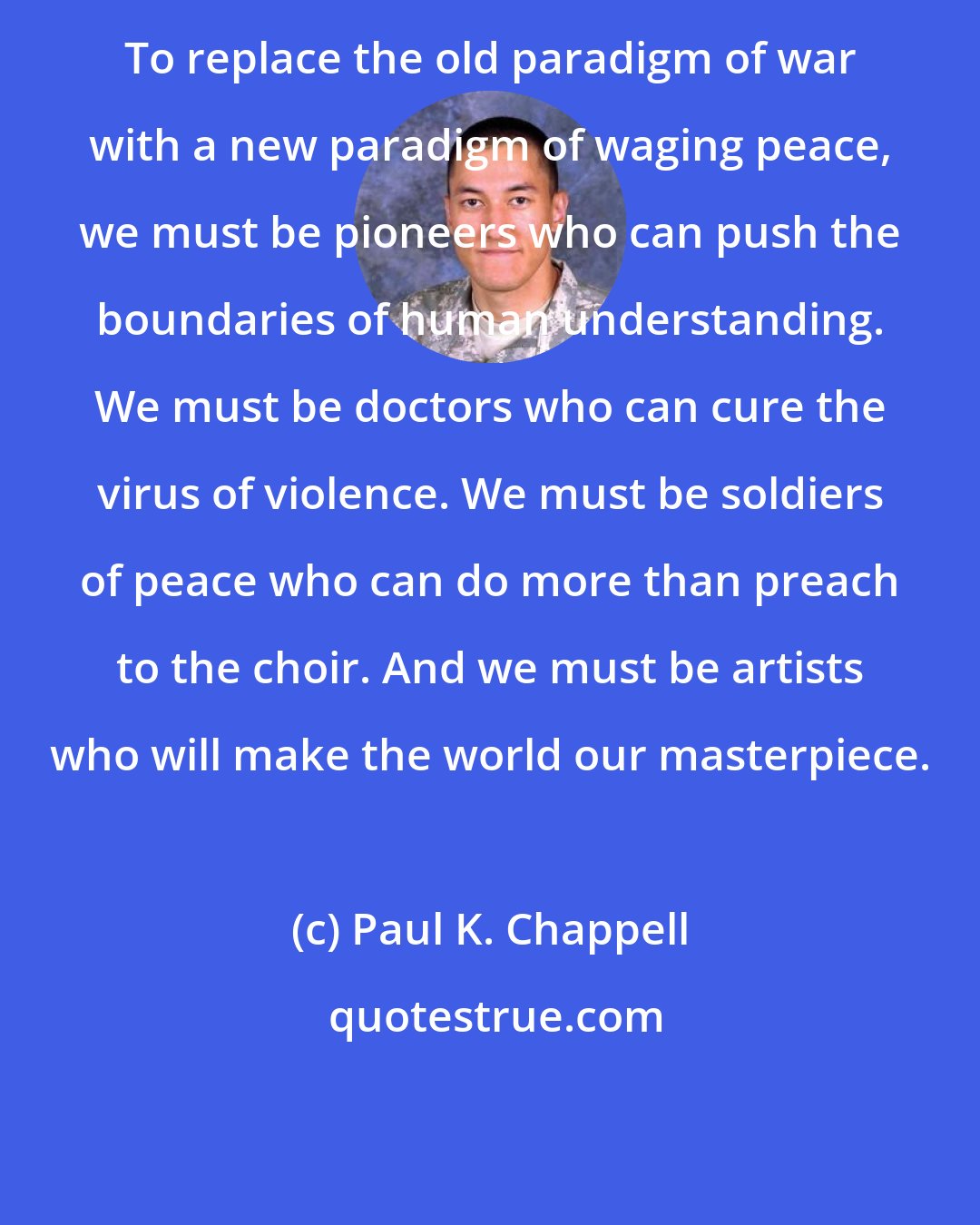 Paul K. Chappell: To replace the old paradigm of war with a new paradigm of waging peace, we must be pioneers who can push the boundaries of human understanding. We must be doctors who can cure the virus of violence. We must be soldiers of peace who can do more than preach to the choir. And we must be artists who will make the world our masterpiece.