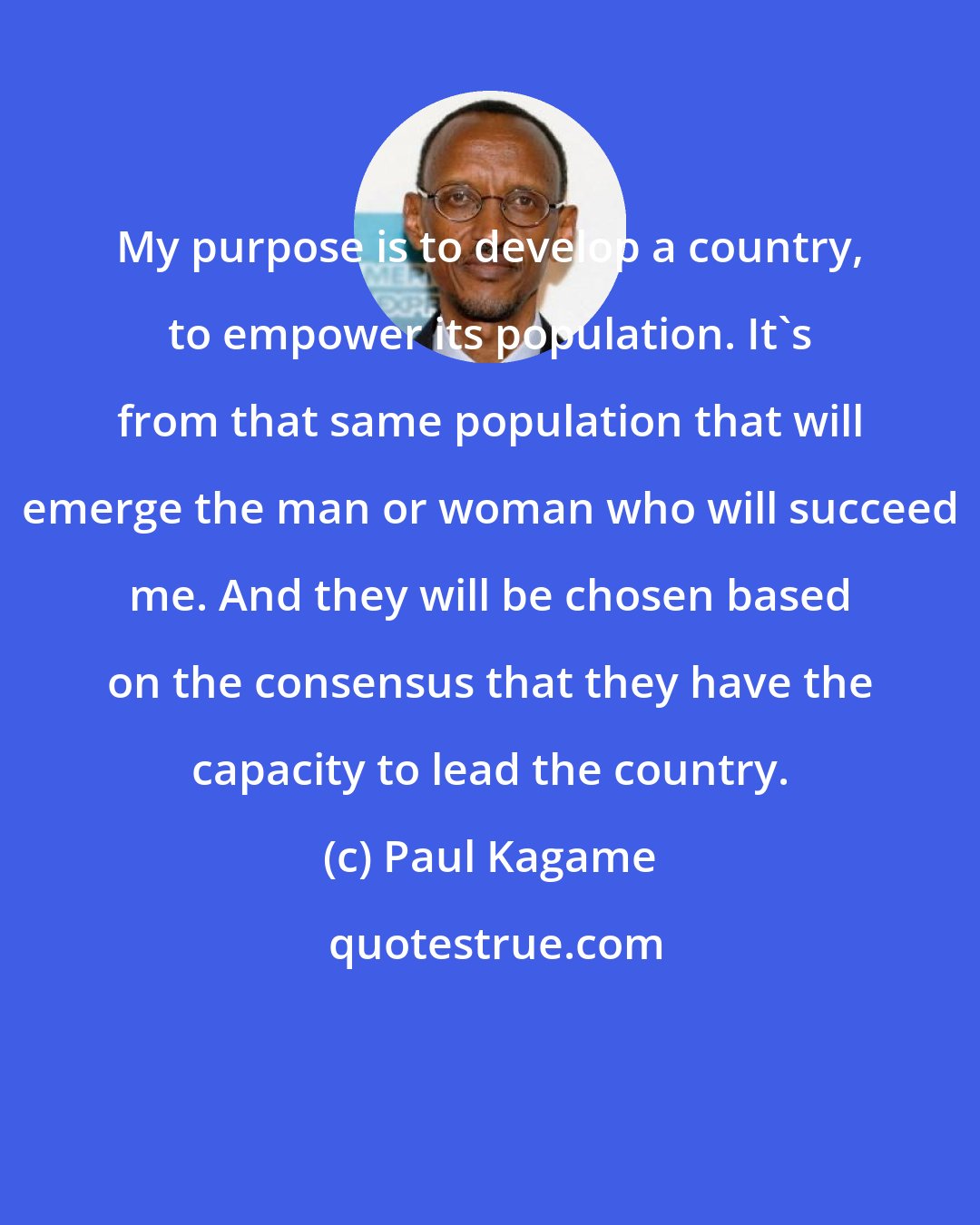Paul Kagame: My purpose is to develop a country, to empower its population. It's from that same population that will emerge the man or woman who will succeed me. And they will be chosen based on the consensus that they have the capacity to lead the country.