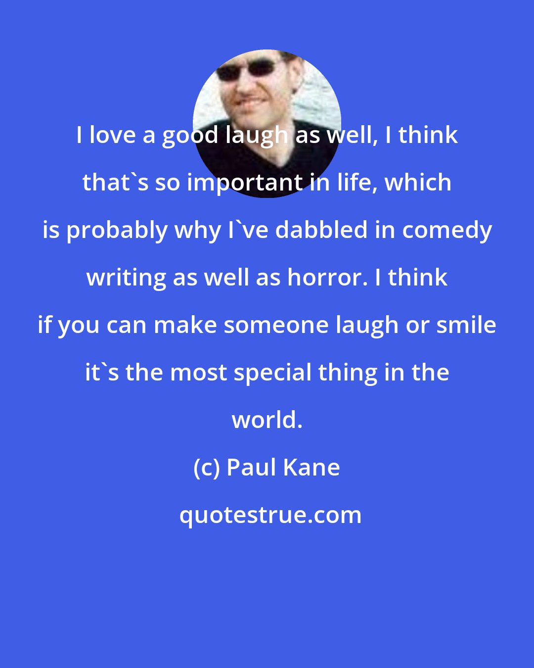 Paul Kane: I love a good laugh as well, I think that's so important in life, which is probably why I've dabbled in comedy writing as well as horror. I think if you can make someone laugh or smile it's the most special thing in the world.