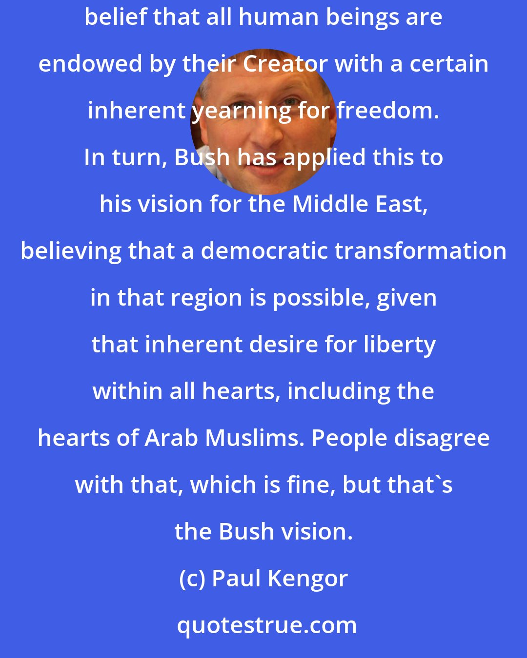 Paul Kengor: A surprise to others, but not to me, since I've watched this closely for eight years now, is how George W. Bush has internalized the founders' belief that all human beings are endowed by their Creator with a certain inherent yearning for freedom. In turn, Bush has applied this to his vision for the Middle East, believing that a democratic transformation in that region is possible, given that inherent desire for liberty within all hearts, including the hearts of Arab Muslims. People disagree with that, which is fine, but that's the Bush vision.