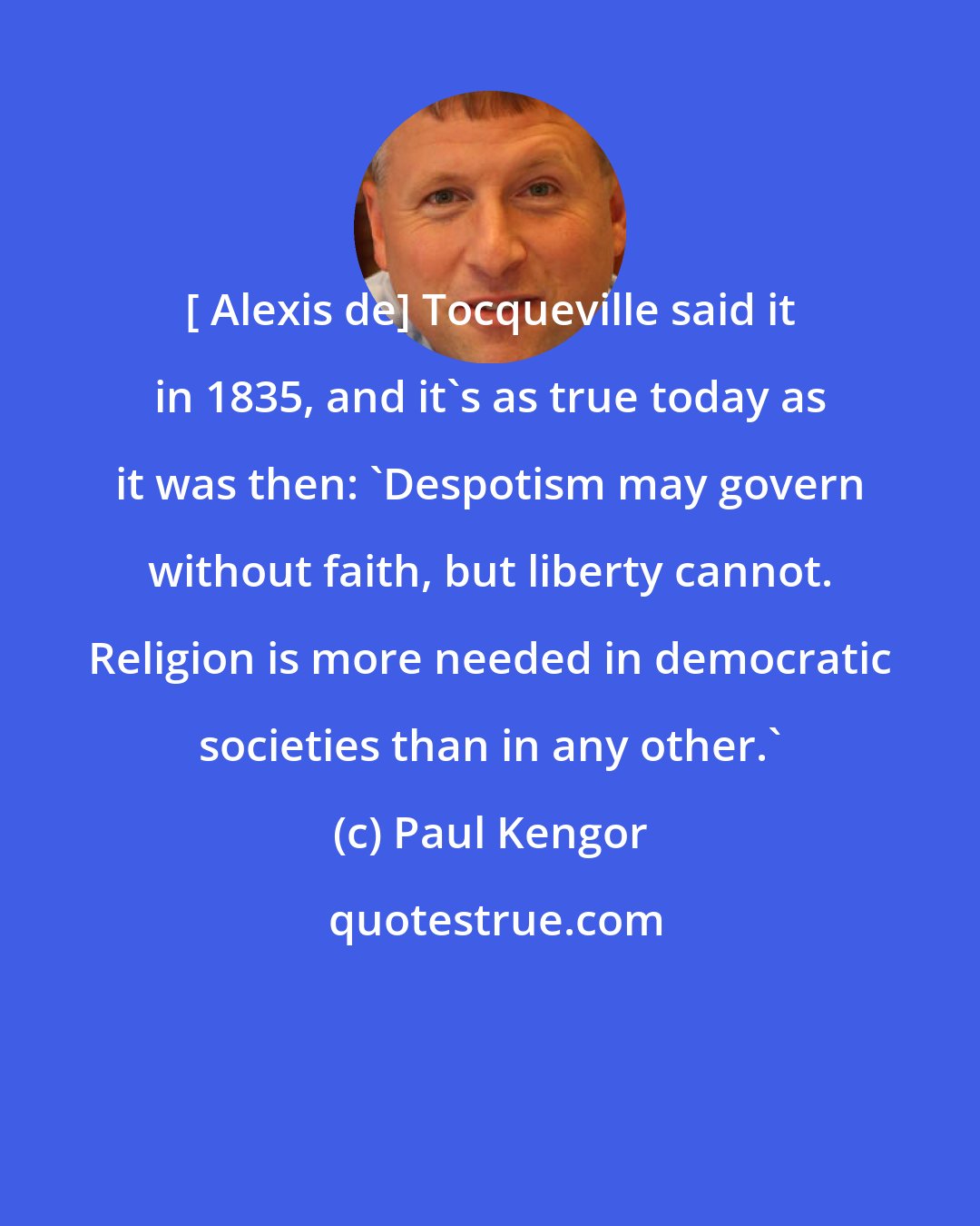 Paul Kengor: [ Alexis de] Tocqueville said it in 1835, and it's as true today as it was then: 'Despotism may govern without faith, but liberty cannot. Religion is more needed in democratic societies than in any other.'