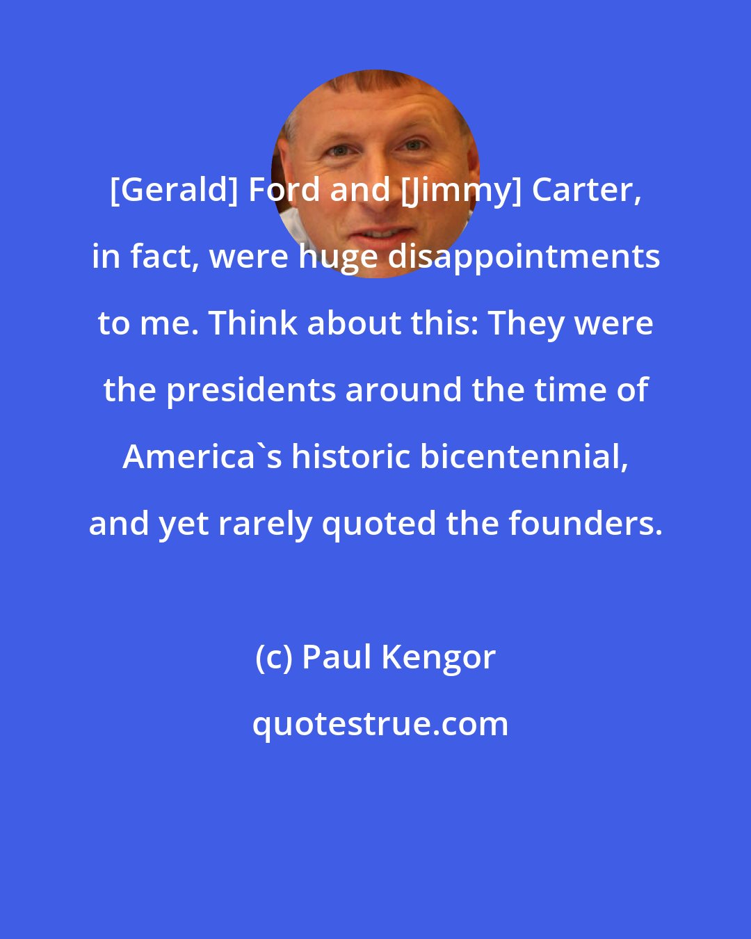 Paul Kengor: [Gerald] Ford and [Jimmy] Carter, in fact, were huge disappointments to me. Think about this: They were the presidents around the time of America's historic bicentennial, and yet rarely quoted the founders.