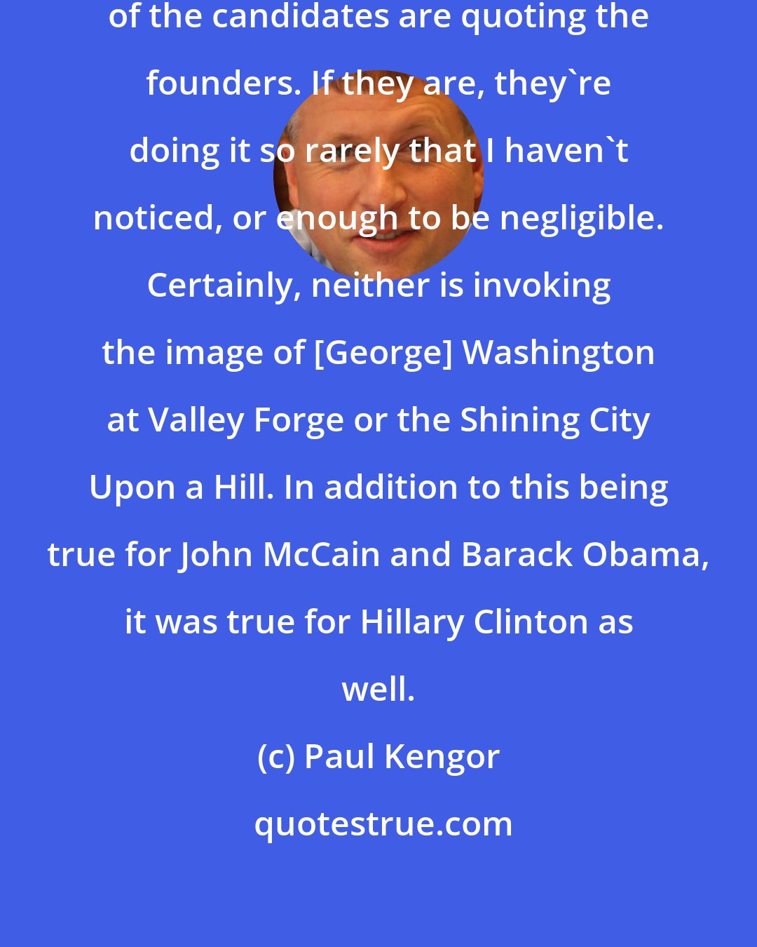 Paul Kengor: I noticed some time ago that neither of the candidates are quoting the founders. If they are, they're doing it so rarely that I haven't noticed, or enough to be negligible. Certainly, neither is invoking the image of [George] Washington at Valley Forge or the Shining City Upon a Hill. In addition to this being true for John McCain and Barack Obama, it was true for Hillary Clinton as well.