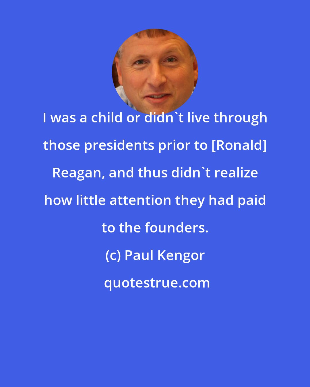 Paul Kengor: I was a child or didn't live through those presidents prior to [Ronald] Reagan, and thus didn't realize how little attention they had paid to the founders.