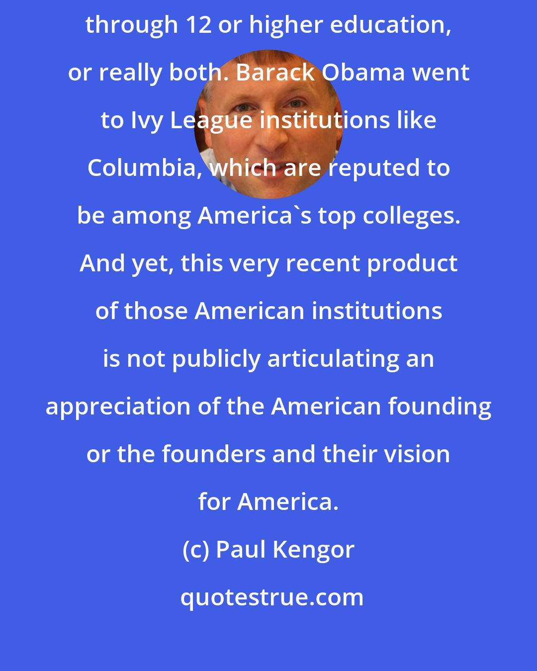 Paul Kengor: In part, it's almost surely a failure of modern education, whether K through 12 or higher education, or really both. Barack Obama went to Ivy League institutions like Columbia, which are reputed to be among America's top colleges. And yet, this very recent product of those American institutions is not publicly articulating an appreciation of the American founding or the founders and their vision for America.