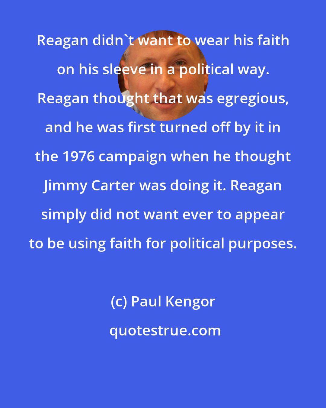 Paul Kengor: Reagan didn't want to wear his faith on his sleeve in a political way. Reagan thought that was egregious, and he was first turned off by it in the 1976 campaign when he thought Jimmy Carter was doing it. Reagan simply did not want ever to appear to be using faith for political purposes.