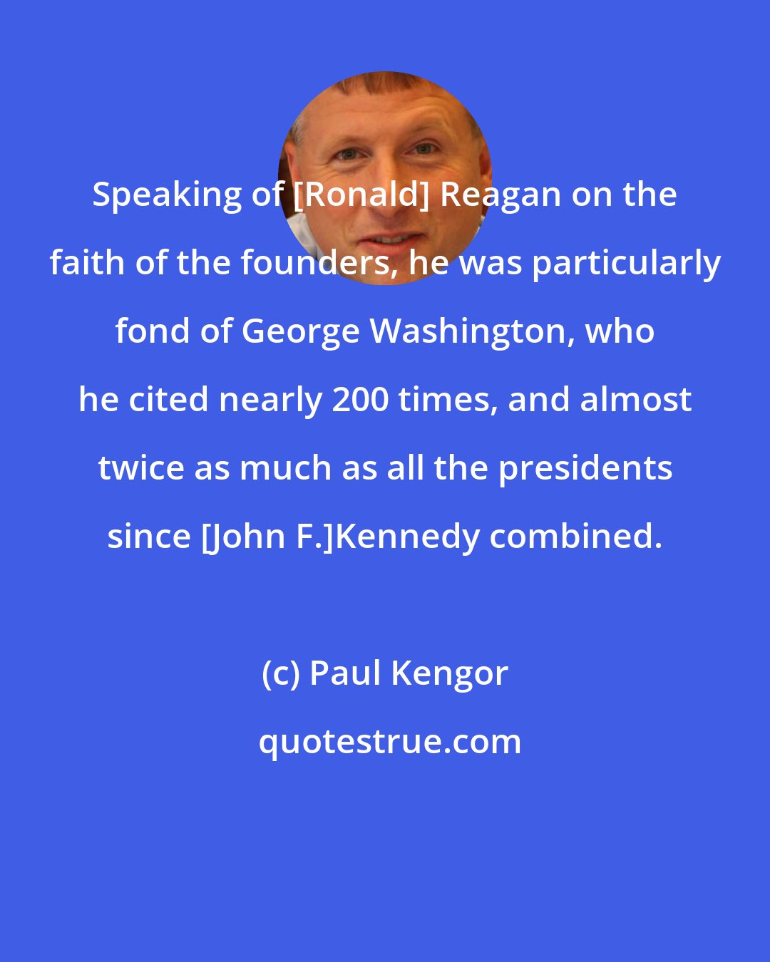 Paul Kengor: Speaking of [Ronald] Reagan on the faith of the founders, he was particularly fond of George Washington, who he cited nearly 200 times, and almost twice as much as all the presidents since [John F.]Kennedy combined.