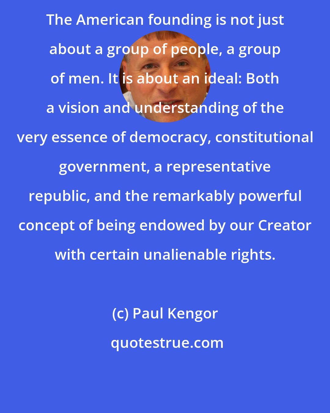 Paul Kengor: The American founding is not just about a group of people, a group of men. It is about an ideal: Both a vision and understanding of the very essence of democracy, constitutional government, a representative republic, and the remarkably powerful concept of being endowed by our Creator with certain unalienable rights.