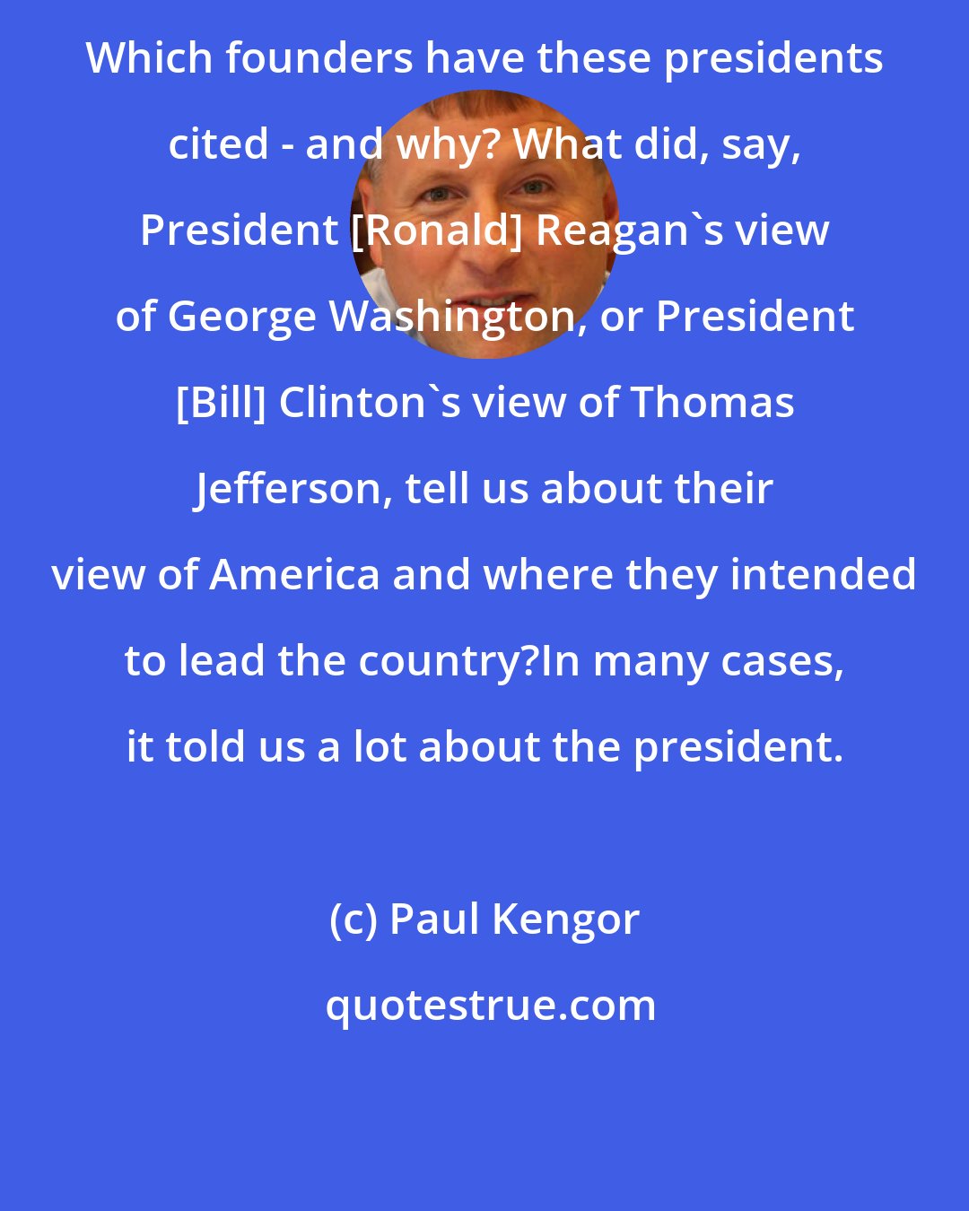 Paul Kengor: Which founders have these presidents cited - and why? What did, say, President [Ronald] Reagan's view of George Washington, or President [Bill] Clinton's view of Thomas Jefferson, tell us about their view of America and where they intended to lead the country?In many cases, it told us a lot about the president.