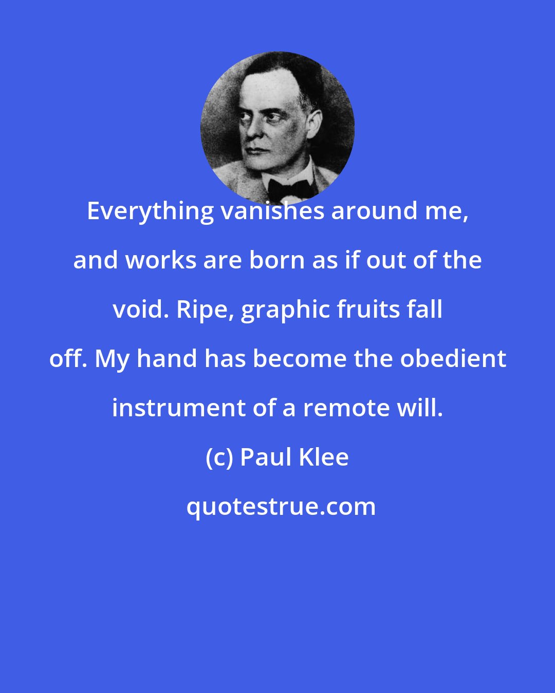 Paul Klee: Everything vanishes around me, and works are born as if out of the void. Ripe, graphic fruits fall off. My hand has become the obedient instrument of a remote will.