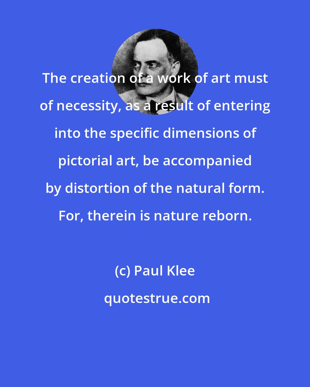 Paul Klee: The creation of a work of art must of necessity, as a result of entering into the specific dimensions of pictorial art, be accompanied by distortion of the natural form. For, therein is nature reborn.