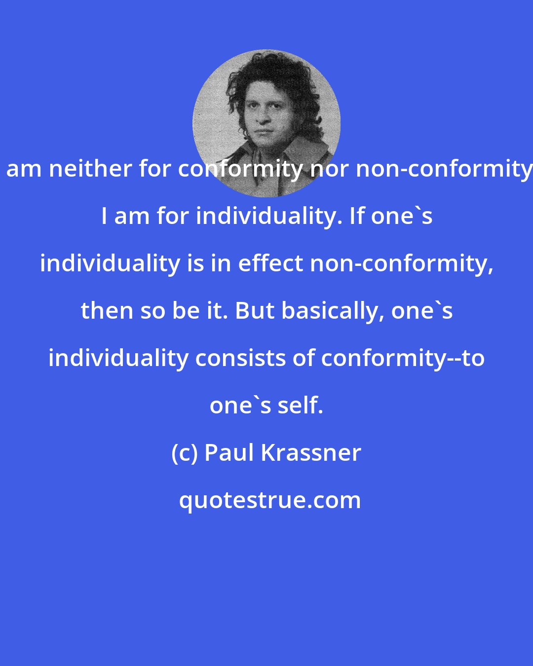 Paul Krassner: I am neither for conformity nor non-conformity. I am for individuality. If one's individuality is in effect non-conformity, then so be it. But basically, one's individuality consists of conformity--to one's self.