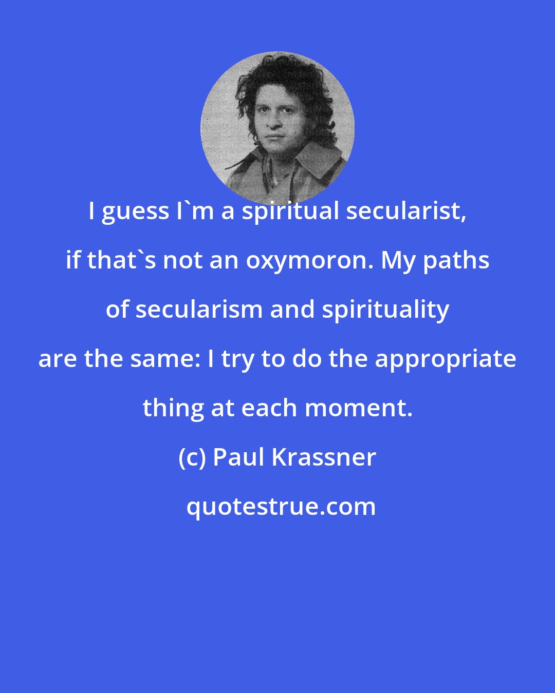 Paul Krassner: I guess I'm a spiritual secularist, if that's not an oxymoron. My paths of secularism and spirituality are the same: I try to do the appropriate thing at each moment.