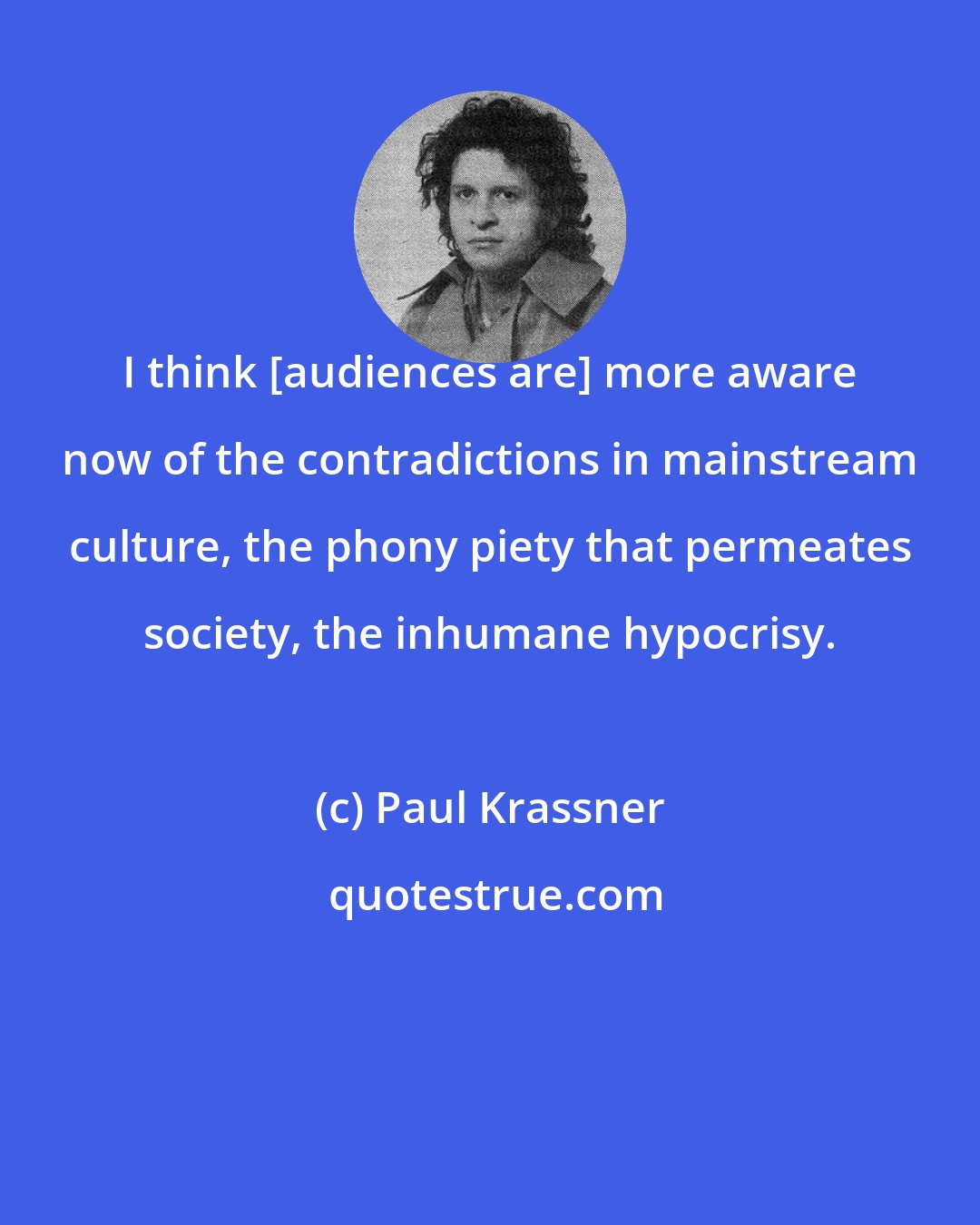 Paul Krassner: I think [audiences are] more aware now of the contradictions in mainstream culture, the phony piety that permeates society, the inhumane hypocrisy.