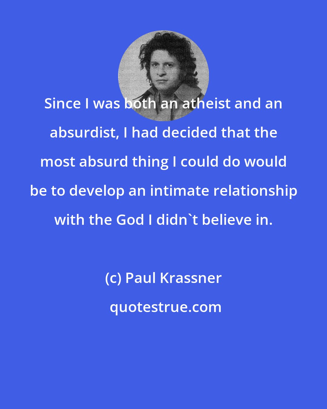 Paul Krassner: Since I was both an atheist and an absurdist, I had decided that the most absurd thing I could do would be to develop an intimate relationship with the God I didn't believe in.