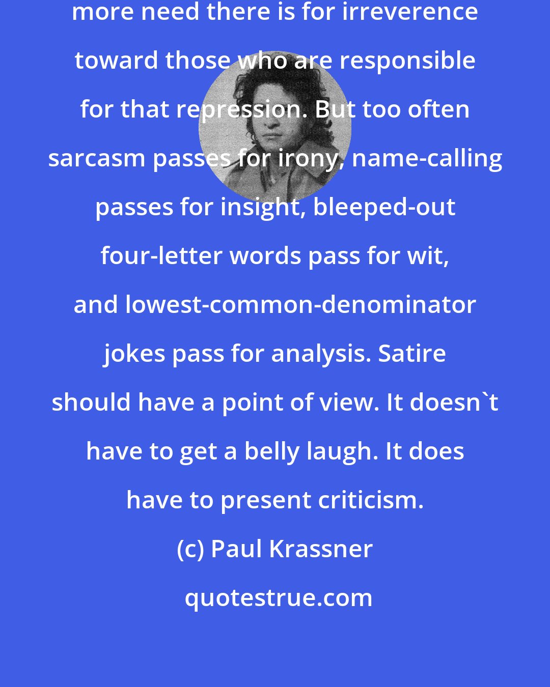 Paul Krassner: The more repression there is, the more need there is for irreverence toward those who are responsible for that repression. But too often sarcasm passes for irony, name-calling passes for insight, bleeped-out four-letter words pass for wit, and lowest-common-denominator jokes pass for analysis. Satire should have a point of view. It doesn't have to get a belly laugh. It does have to present criticism.