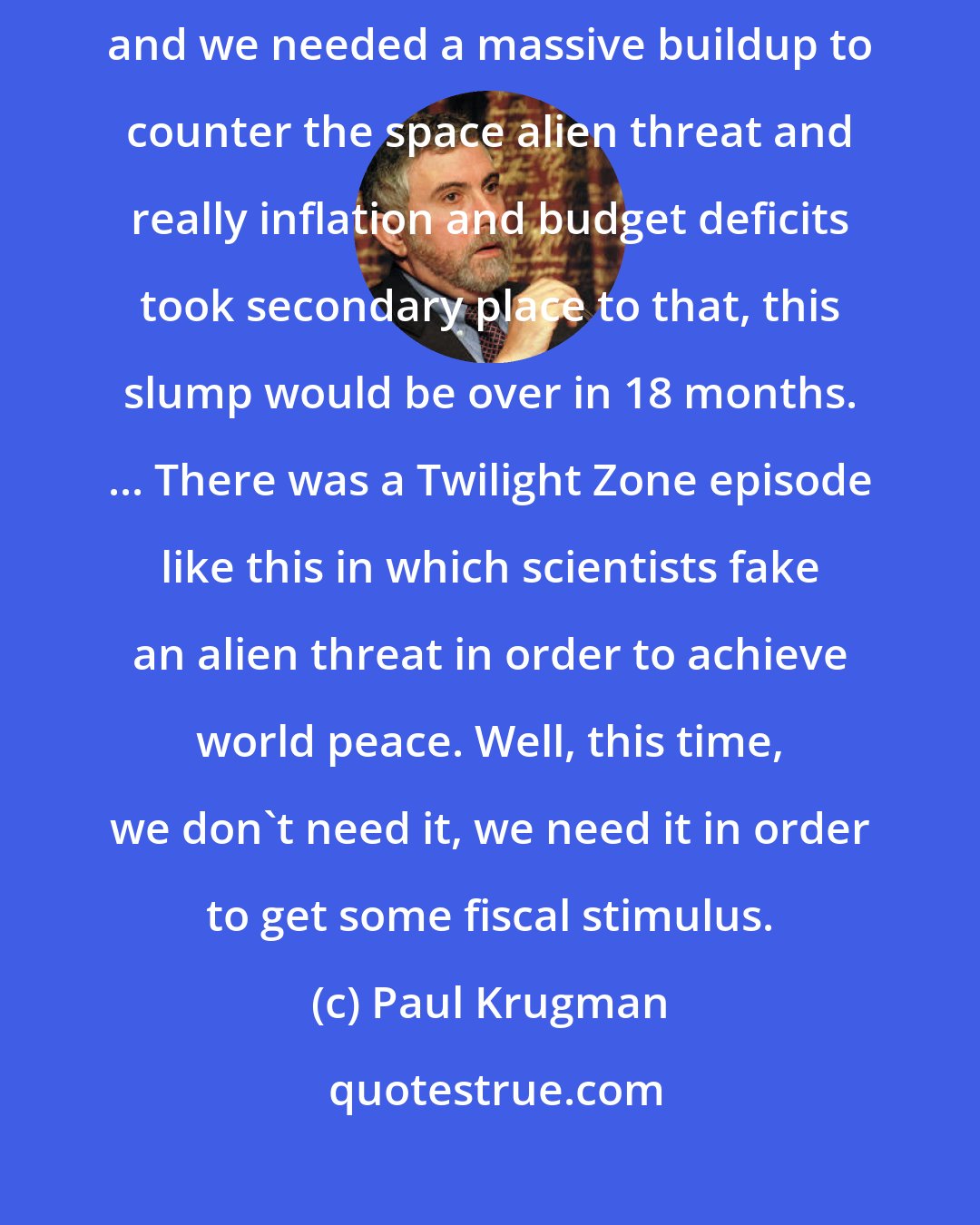 Paul Krugman: If we discovered that, you know, space aliens were planning to attack and we needed a massive buildup to counter the space alien threat and really inflation and budget deficits took secondary place to that, this slump would be over in 18 months. ... There was a Twilight Zone episode like this in which scientists fake an alien threat in order to achieve world peace. Well, this time, we don't need it, we need it in order to get some fiscal stimulus.