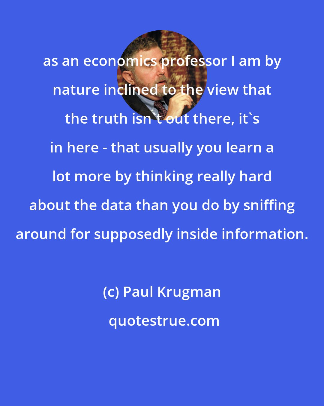 Paul Krugman: as an economics professor I am by nature inclined to the view that the truth isn't out there, it's in here - that usually you learn a lot more by thinking really hard about the data than you do by sniffing around for supposedly inside information.