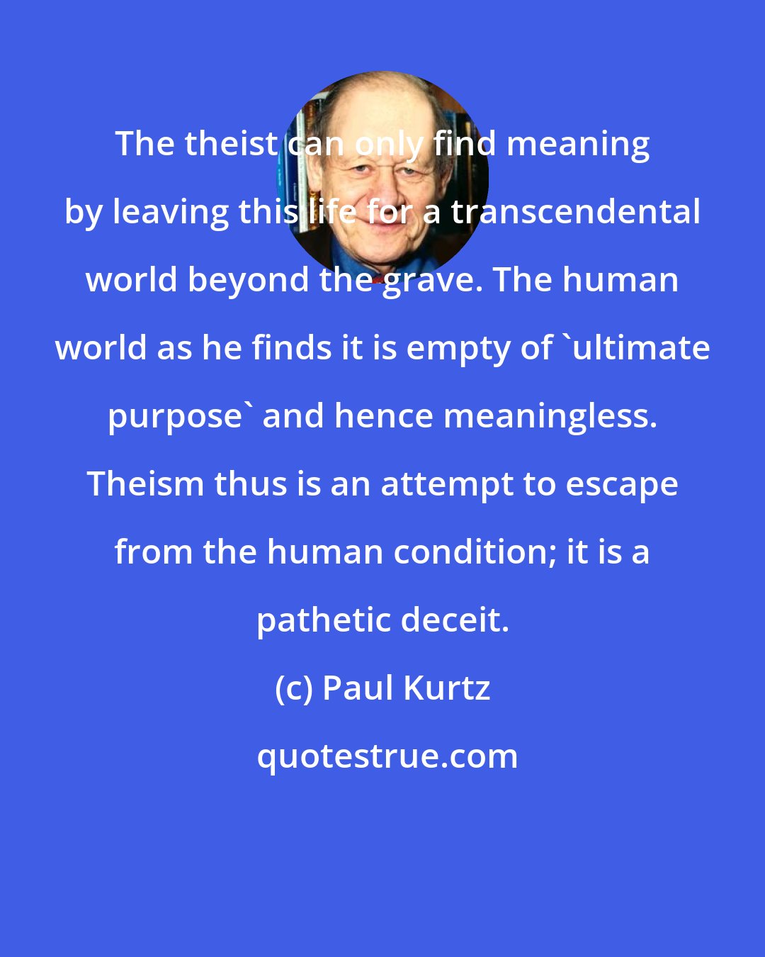 Paul Kurtz: The theist can only find meaning by leaving this life for a transcendental world beyond the grave. The human world as he finds it is empty of 'ultimate purpose' and hence meaningless. Theism thus is an attempt to escape from the human condition; it is a pathetic deceit.