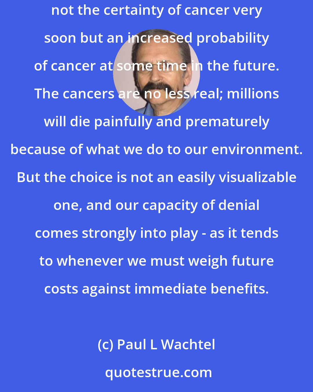 Paul L Wachtel: Very few people would choose to have even the most fabled assortment of goods if it meant getting cancer within the year. But the choice involves not the certainty of cancer very soon but an increased probability of cancer at some time in the future. The cancers are no less real; millions will die painfully and prematurely because of what we do to our environment. But the choice is not an easily visualizable one, and our capacity of denial comes strongly into play - as it tends to whenever we must weigh future costs against immediate benefits.