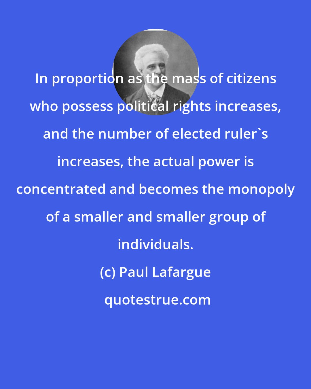 Paul Lafargue: In proportion as the mass of citizens who possess political rights increases, and the number of elected ruler's increases, the actual power is concentrated and becomes the monopoly of a smaller and smaller group of individuals.
