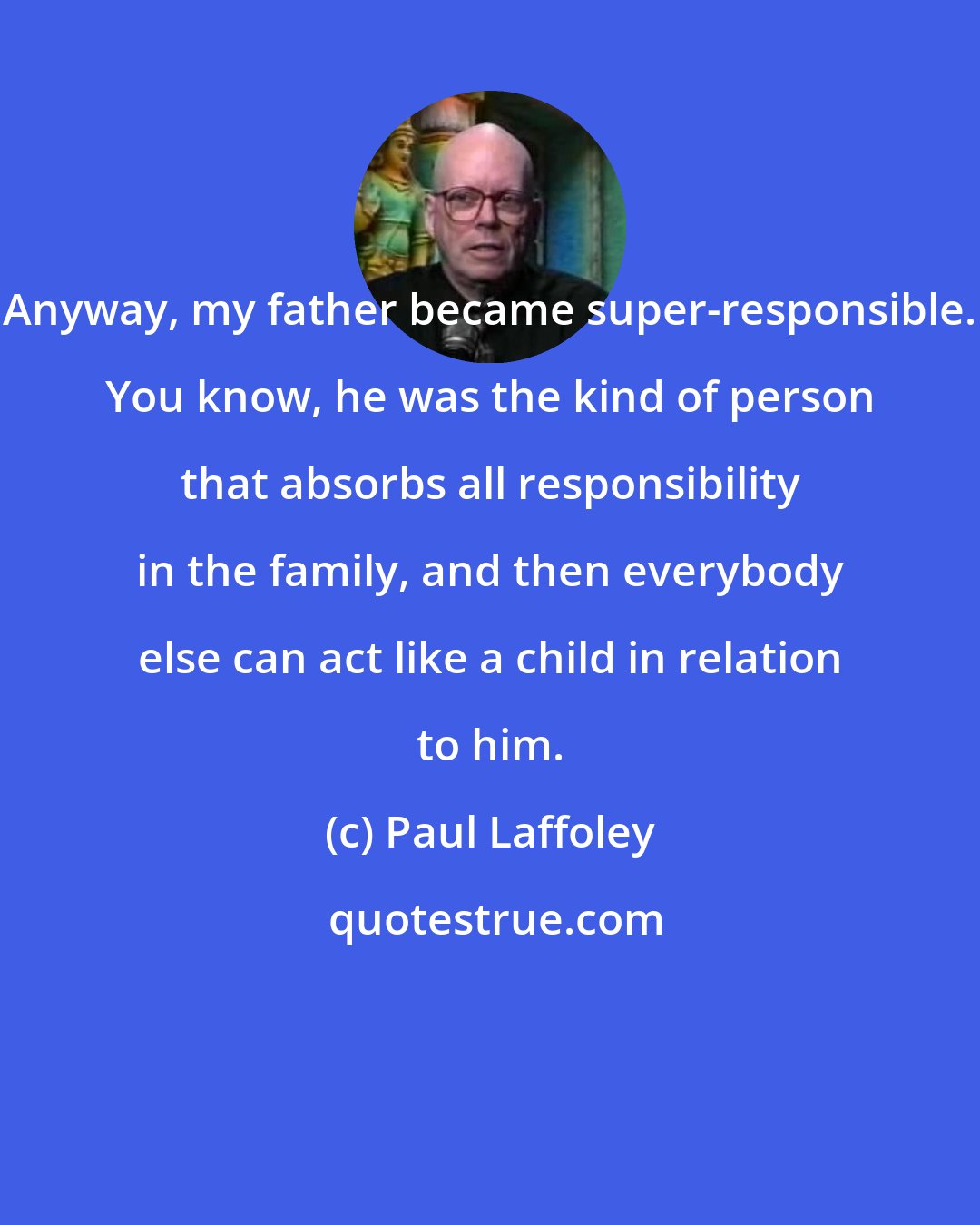 Paul Laffoley: Anyway, my father became super-responsible. You know, he was the kind of person that absorbs all responsibility in the family, and then everybody else can act like a child in relation to him.