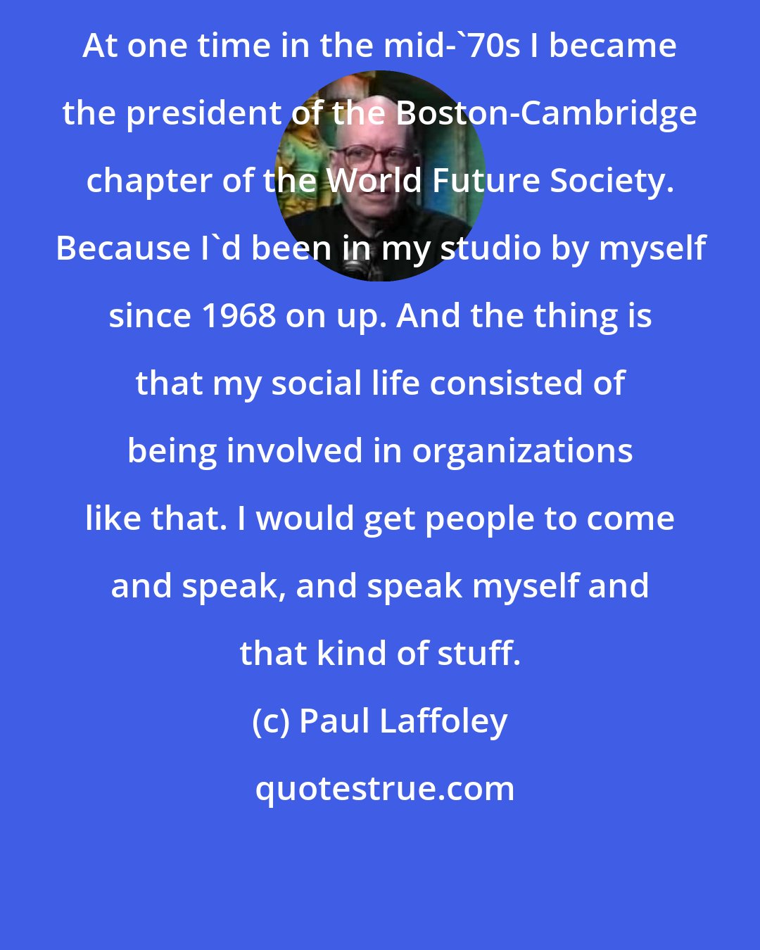 Paul Laffoley: At one time in the mid-'70s I became the president of the Boston-Cambridge chapter of the World Future Society. Because I'd been in my studio by myself since 1968 on up. And the thing is that my social life consisted of being involved in organizations like that. I would get people to come and speak, and speak myself and that kind of stuff.