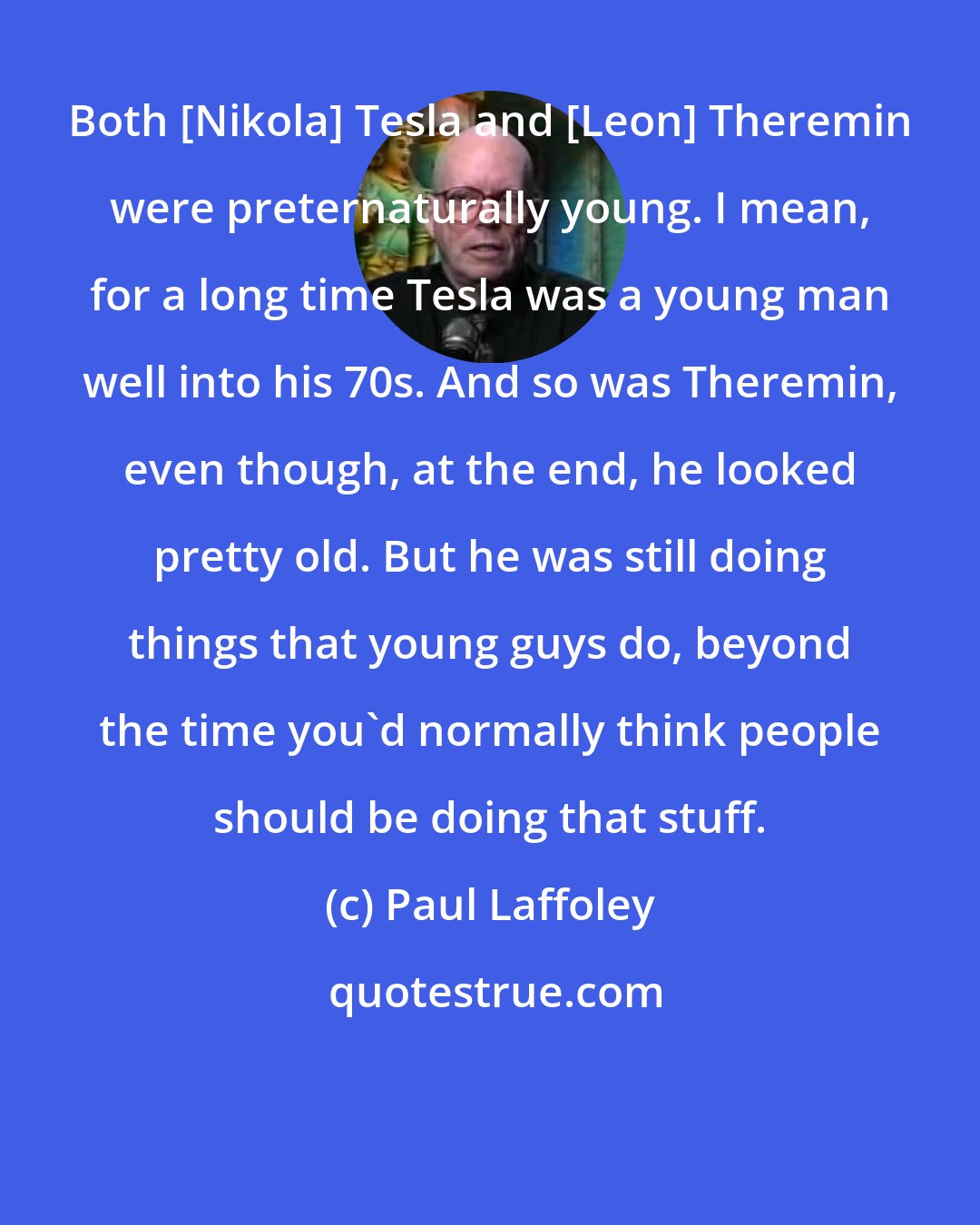 Paul Laffoley: Both [Nikola] Tesla and [Leon] Theremin were preternaturally young. I mean, for a long time Tesla was a young man well into his 70s. And so was Theremin, even though, at the end, he looked pretty old. But he was still doing things that young guys do, beyond the time you'd normally think people should be doing that stuff.