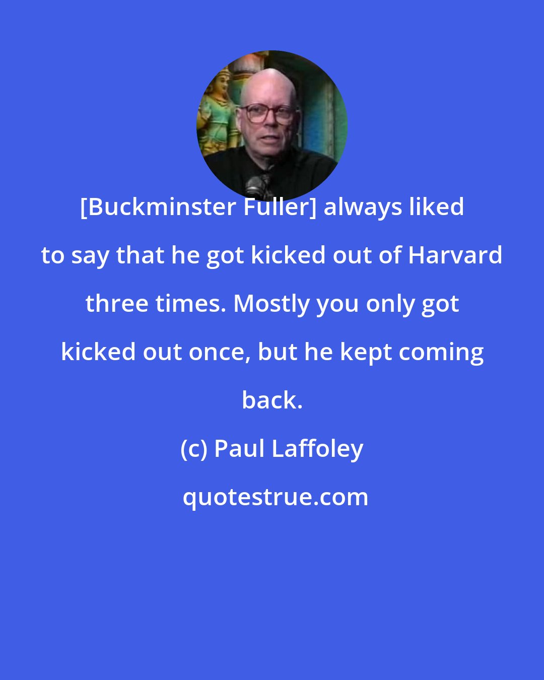 Paul Laffoley: [Buckminster Fuller] always liked to say that he got kicked out of Harvard three times. Mostly you only got kicked out once, but he kept coming back.