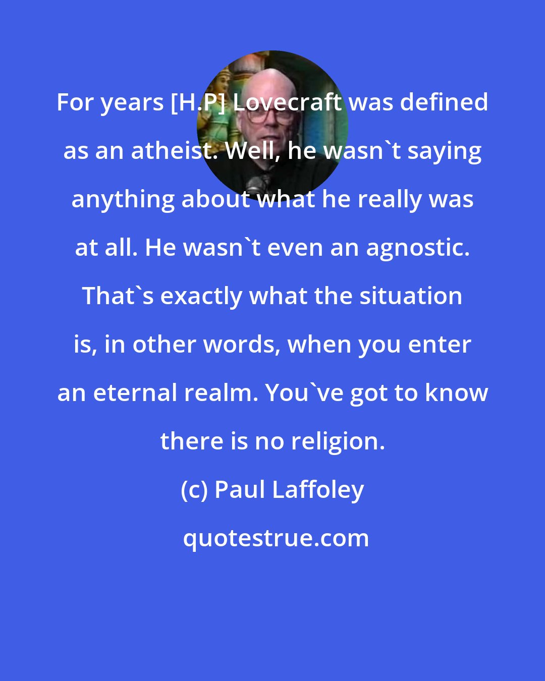 Paul Laffoley: For years [H.P] Lovecraft was defined as an atheist. Well, he wasn't saying anything about what he really was at all. He wasn't even an agnostic. That's exactly what the situation is, in other words, when you enter an eternal realm. You've got to know there is no religion.