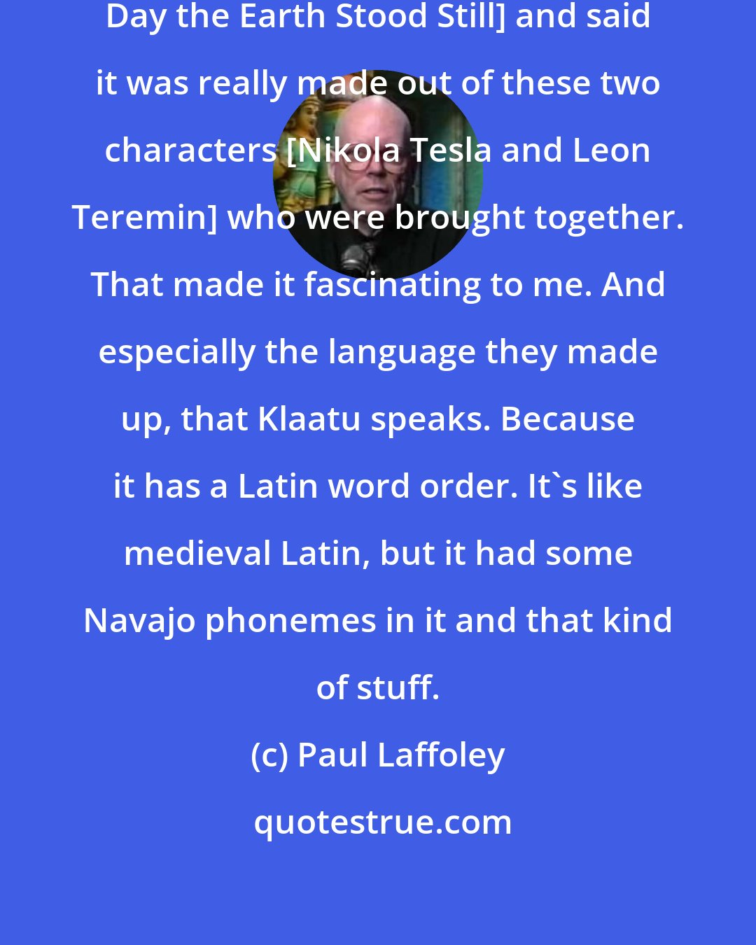 Paul Laffoley: I began to analyze the movie [The Day the Earth Stood Still] and said it was really made out of these two characters [Nikola Tesla and Leon Teremin] who were brought together. That made it fascinating to me. And especially the language they made up, that Klaatu speaks. Because it has a Latin word order. It's like medieval Latin, but it had some Navajo phonemes in it and that kind of stuff.