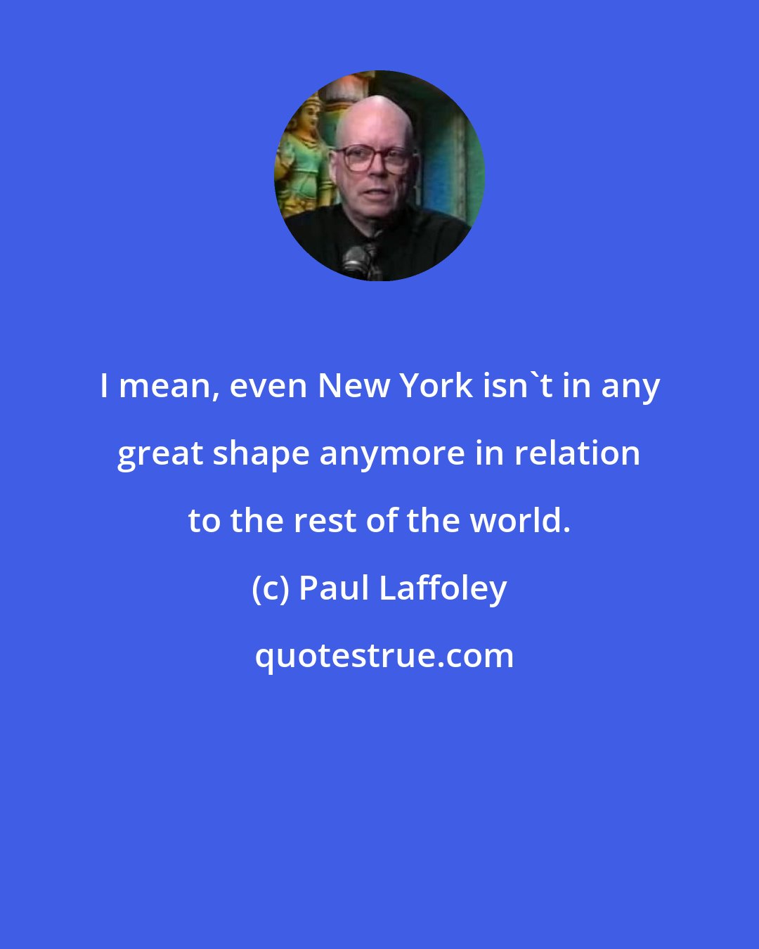 Paul Laffoley: I mean, even New York isn't in any great shape anymore in relation to the rest of the world.