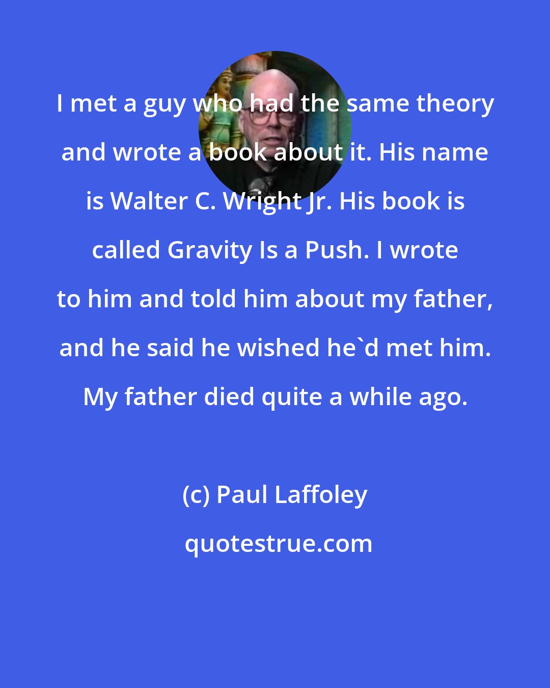 Paul Laffoley: I met a guy who had the same theory and wrote a book about it. His name is Walter C. Wright Jr. His book is called Gravity Is a Push. I wrote to him and told him about my father, and he said he wished he'd met him. My father died quite a while ago.